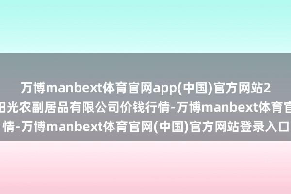 万博manbext体育官网app(中国)官方网站2025年9月18日平凉新阳光农副居品有限公司价钱行情-万博manbext体育官网(中国)官方网站登录入口