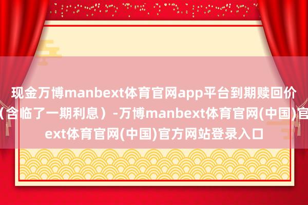 现金万博manbext体育官网app平台到期赎回价钱为108.30元（含临了一期利息）-万博manbext体育官网(中国)官方网站登录入口
