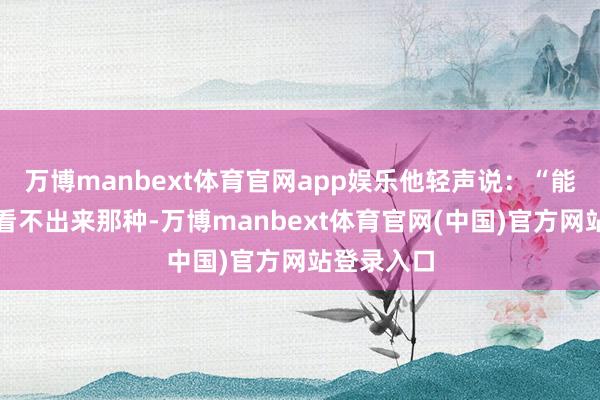 万博manbext体育官网app娱乐他轻声说：“能改吗？要看不出来那种-万博manbext体育官网(中国)官方网站登录入口