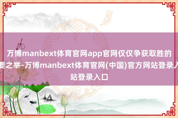 万博manbext体育官网app官网仅仅争获取胜的必要之举-万博manbext体育官网(中国)官方网站登录入口