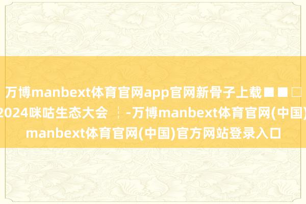 万博manbext体育官网app官网新骨子上载■■□□□□33.3% ┆ 2024咪咕生态大会 ┆-万博manbext体育官网(中国)官方网站登录入口