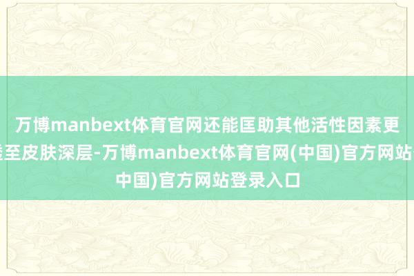 万博manbext体育官网还能匡助其他活性因素更好地浸透至皮肤深层-万博manbext体育官网(中国)官方网站登录入口