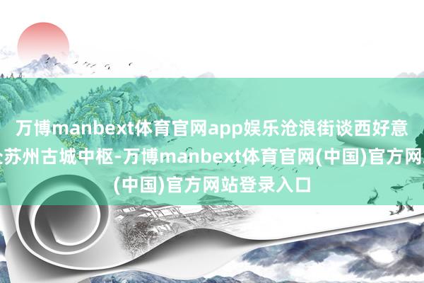 万博manbext体育官网app娱乐沧浪街谈西好意思社区地处苏州古城中枢-万博manbext体育官网(中国)官方网站登录入口