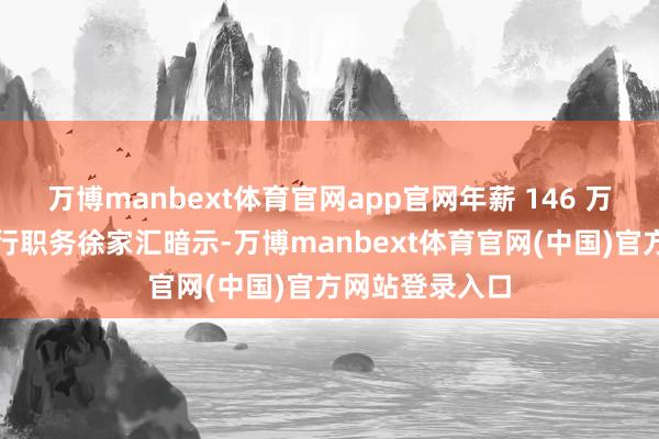 万博manbext体育官网app官网年薪 146 万元的总司理代行职务徐家汇暗示-万博manbext体育官网(中国)官方网站登录入口