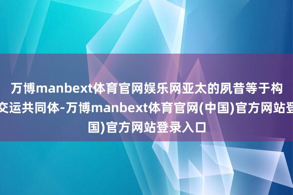 万博manbext体育官网娱乐网亚太的夙昔等于构建亚太交运共同体-万博manbext体育官网(中国)官方网站登录入口