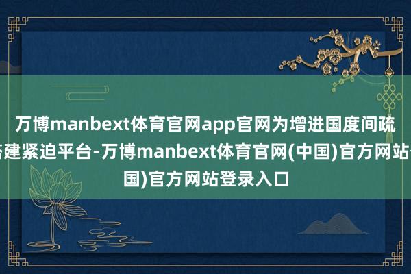 万博manbext体育官网app官网为增进国度间疏通相识搭建紧迫平台-万博manbext体育官网(中国)官方网站登录入口