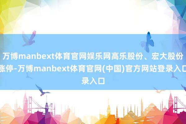 万博manbext体育官网娱乐网高乐股份、宏大股份涨停-万博manbext体育官网(中国)官方网站登录入口