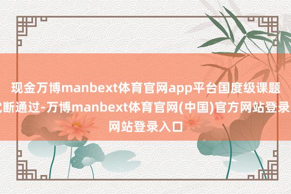 现金万博manbext体育官网app平台国度级课题免武断通过-万博manbext体育官网(中国)官方网站登录入口