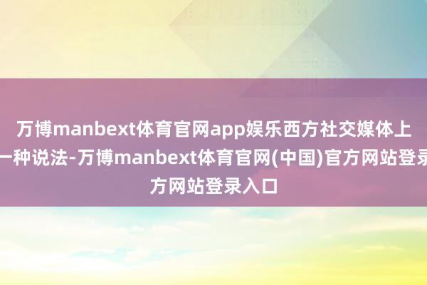 万博manbext体育官网app娱乐西方社交媒体上就有一种说法-万博manbext体育官网(中国)官方网站登录入口