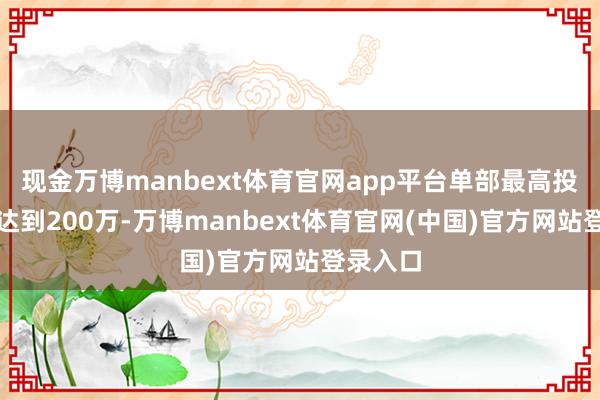 现金万博manbext体育官网app平台单部最高投资金额达到200万-万博manbext体育官网(中国)官方网站登录入口