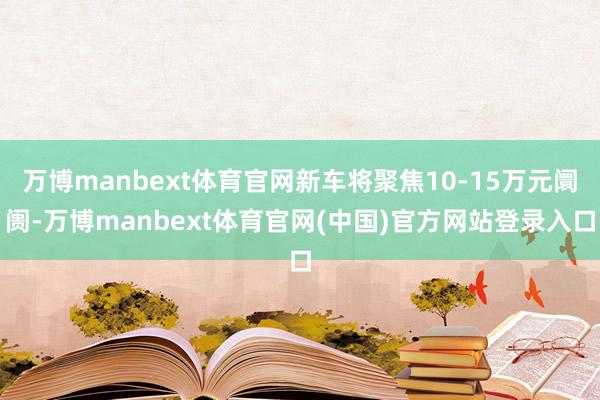 万博manbext体育官网新车将聚焦10-15万元阛阓-万博manbext体育官网(中国)官方网站登录入口