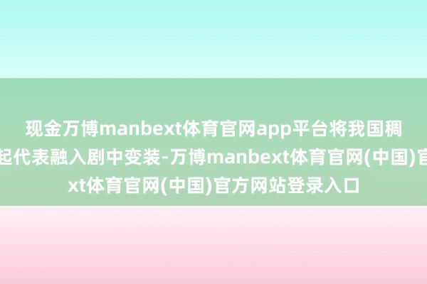 现金万博manbext体育官网app平台将我国稠密刑侦范围的隆起代表融入剧中变装-万博manbext体育官网(中国)官方网站登录入口