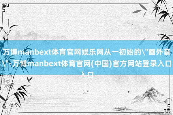 万博manbext体育官网娱乐网从一初始的