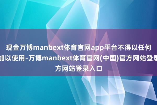 现金万博manbext体育官网app平台不得以任何状貌加以使用-万博manbext体育官网(中国)官方网站登录入口