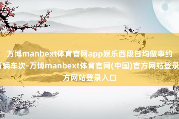 万博manbext体育官网app娱乐西段日均做事约15万辆车次-万博manbext体育官网(中国)官方网站登录入口