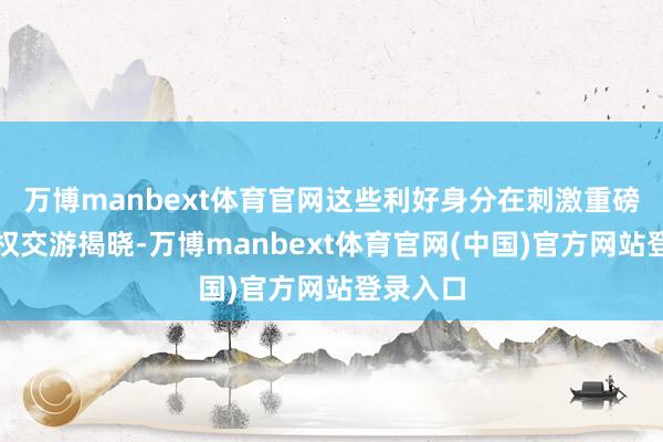 万博manbext体育官网这些利好身分在刺激重磅对外授权交游揭晓-万博manbext体育官网(中国)官方网站登录入口