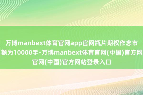 万博manbext体育官网app官网瓶片期权作念市商的抓仓名额为10000手-万博manbext体育官网(中国)官方网站登录入口