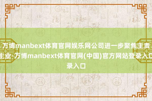 万博manbext体育官网娱乐网公司进一步聚焦主责主业-万博manbext体育官网(中国)官方网站登录入口
