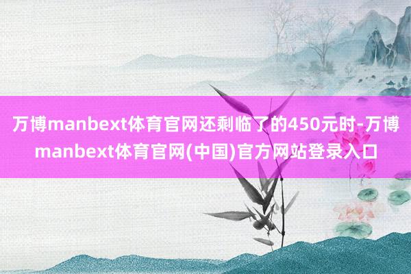 万博manbext体育官网还剩临了的450元时-万博manbext体育官网(中国)官方网站登录入口