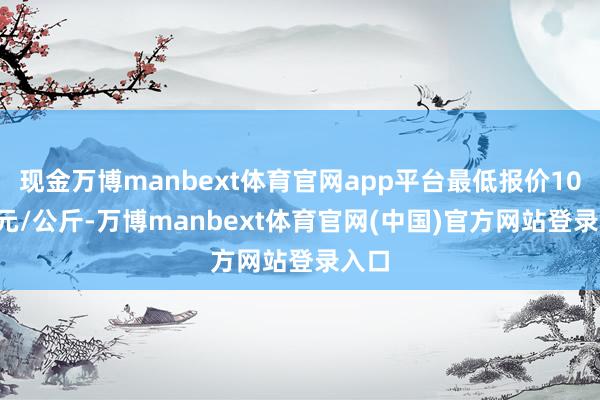 现金万博manbext体育官网app平台最低报价10.60元/公斤-万博manbext体育官网(中国)官方网站登录入口