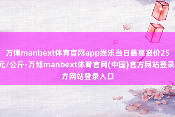 万博manbext体育官网app娱乐当日最高报价25.00元/公斤-万博manbext体育官网(中国)官方网站登录入口
