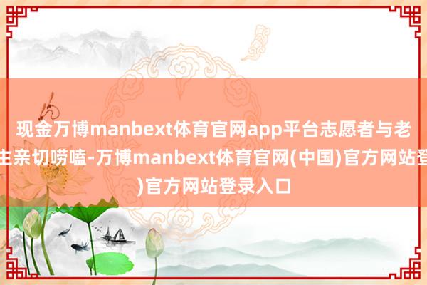 现金万博manbext体育官网app平台志愿者与老东说念主亲切唠嗑-万博manbext体育官网(中国)官方网站登录入口