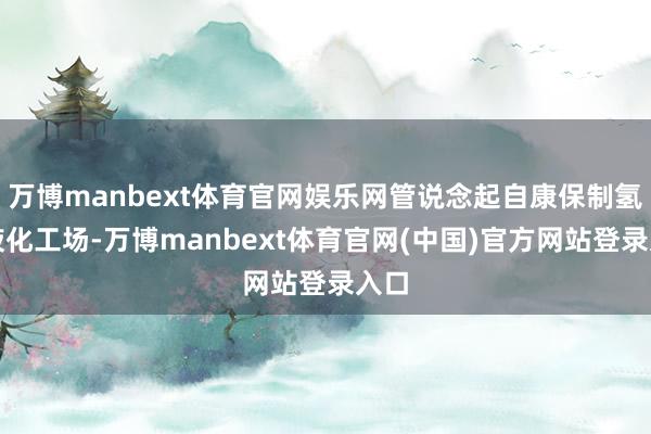 万博manbext体育官网娱乐网管说念起自康保制氢和液化工场-万博manbext体育官网(中国)官方网站登录入口