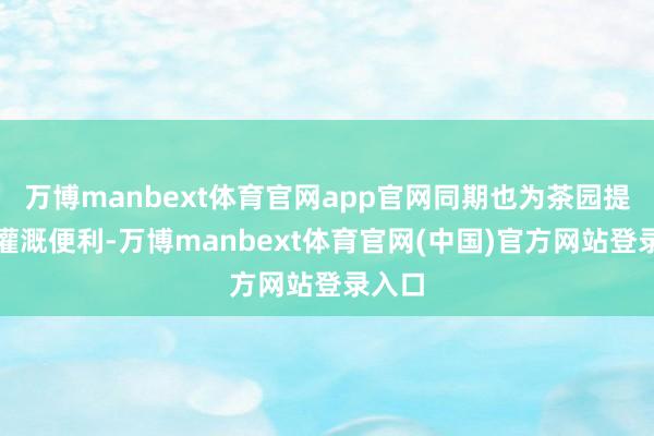 万博manbext体育官网app官网同期也为茶园提供了灌溉便利-万博manbext体育官网(中国)官方网站登录入口