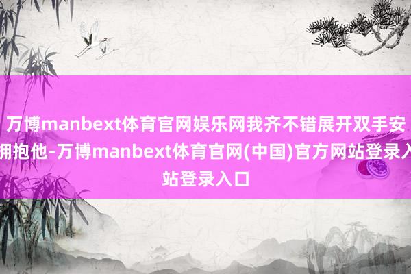 万博manbext体育官网娱乐网我齐不错展开双手安心拥抱他-万博manbext体育官网(中国)官方网站登录入口