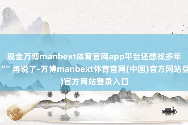 现金万博manbext体育官网app平台还想找多年青的？“”再说了-万博manbext体育官网(中国)官方网站登录入口