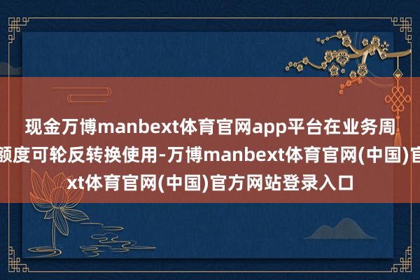 现金万博manbext体育官网app平台在业务周期内上述保证金额度可轮反转换使用-万博manbext体育官网(中国)官方网站登录入口