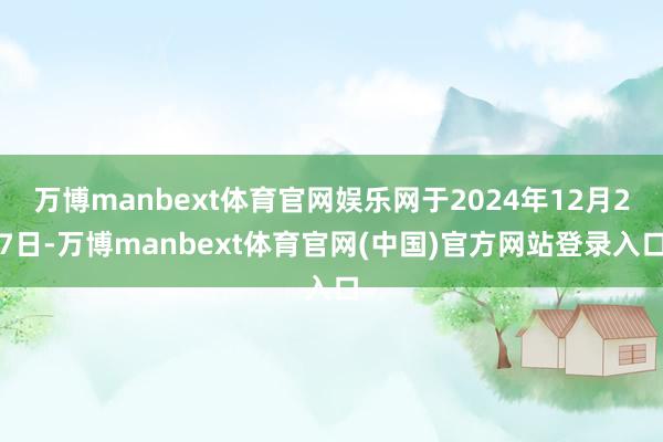 万博manbext体育官网娱乐网于2024年12月27日-万博manbext体育官网(中国)官方网站登录入口