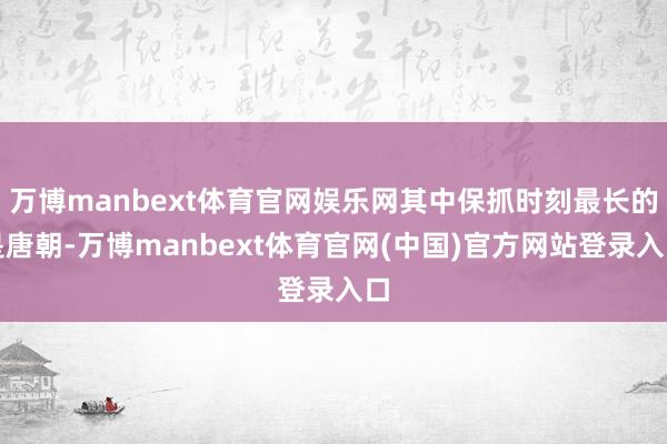 万博manbext体育官网娱乐网其中保抓时刻最长的是唐朝-万博manbext体育官网(中国)官方网站登录入口