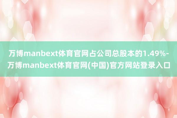 万博manbext体育官网占公司总股本的1.49%-万博manbext体育官网(中国)官方网站登录入口