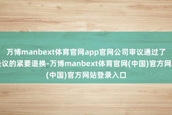 万博manbext体育官网app官网公司审议通过了对原重组决议的紧要退换-万博manbext体育官网(中国)官方网站登录入口