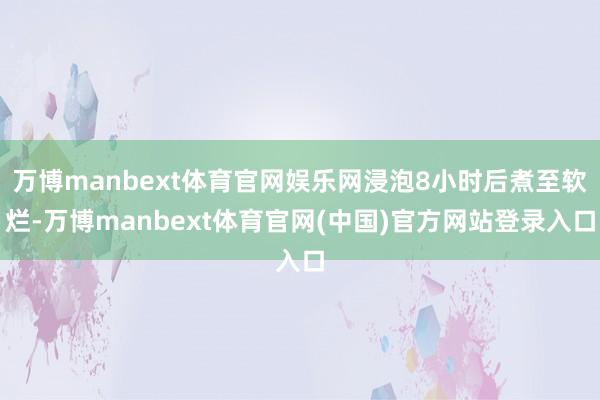 万博manbext体育官网娱乐网浸泡8小时后煮至软烂-万博manbext体育官网(中国)官方网站登录入口
