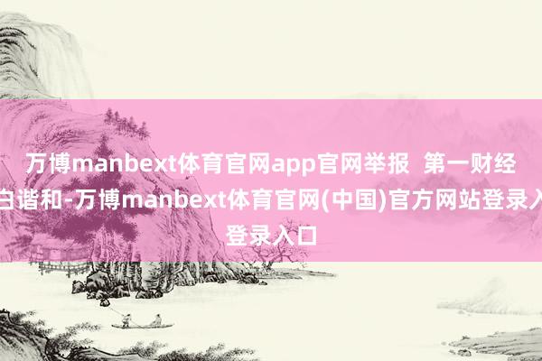 万博manbext体育官网app官网举报  第一财经告白谐和-万博manbext体育官网(中国)官方网站登录入口