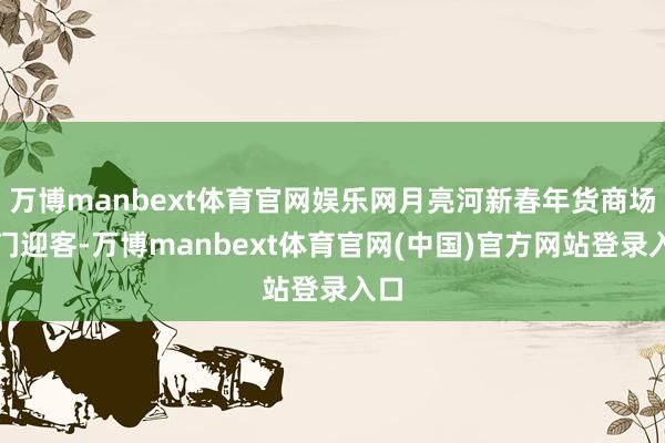 万博manbext体育官网娱乐网月亮河新春年货商场开门迎客-万博manbext体育官网(中国)官方网站登录入口