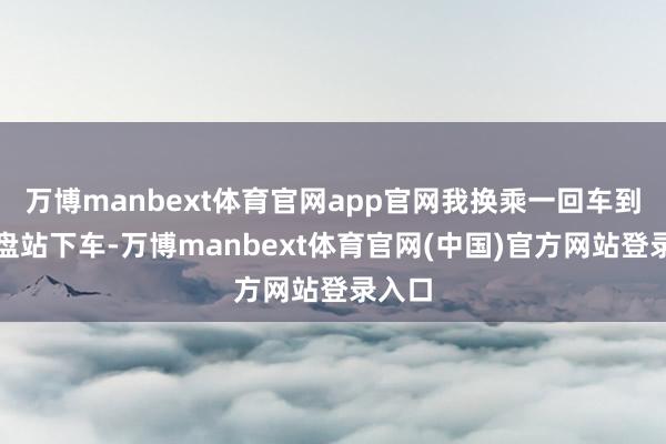 万博manbext体育官网app官网我换乘一回车到红地盘站下车-万博manbext体育官网(中国)官方网站登录入口