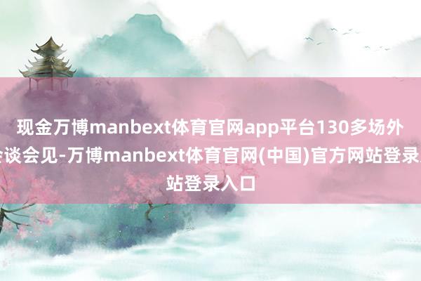 现金万博manbext体育官网app平台130多场外事会谈会见-万博manbext体育官网(中国)官方网站登录入口