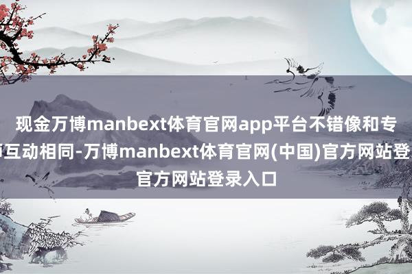 现金万博manbext体育官网app平台不错像和专科老师互动相同-万博manbext体育官网(中国)官方网站登录入口