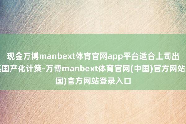现金万博manbext体育官网app平台适合上司出台的联系国产化计策-万博manbext体育官网(中国)官方网站登录入口
