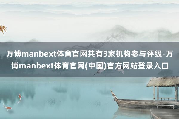 万博manbext体育官网共有3家机构参与评级-万博manbext体育官网(中国)官方网站登录入口