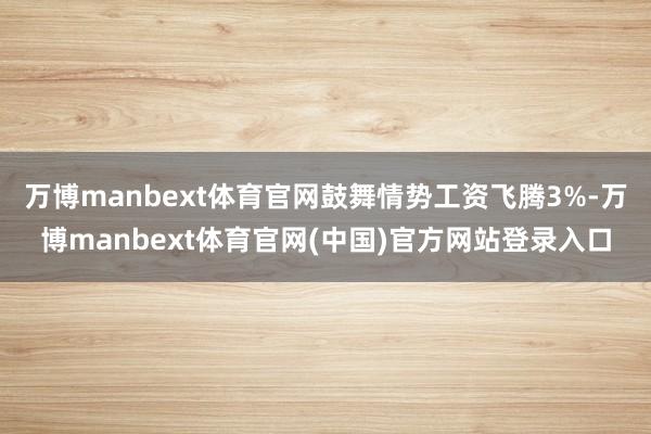 万博manbext体育官网鼓舞情势工资飞腾3%-万博manbext体育官网(中国)官方网站登录入口