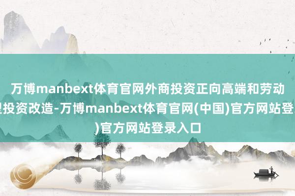 万博manbext体育官网外商投资正向高端和劳动导向型投资改造-万博manbext体育官网(中国)官方网站登录入口