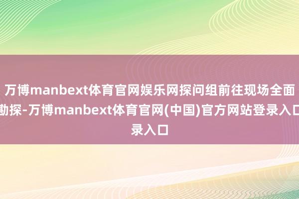 万博manbext体育官网娱乐网探问组前往现场全面勘探-万博manbext体育官网(中国)官方网站登录入口
