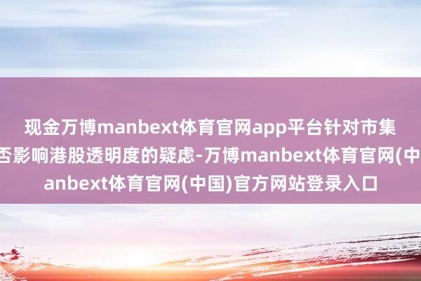 现金万博manbext体育官网app平台针对市集对守秘央求扩大化是否影响港股透明度的疑虑-万博manbext体育官网(中国)官方网站登录入口