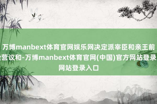 万博manbext体育官网娱乐网决定派宰臣和亲王前去金营议和-万博manbext体育官网(中国)官方网站登录入口
