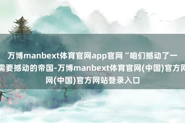 万博manbext体育官网app官网“咱们撼动了一些咱们觉得需要撼动的帝国-万博manbext体育官网(中国)官方网站登录入口