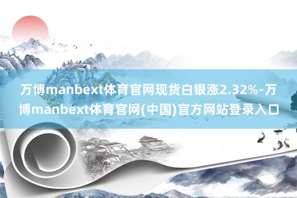 万博manbext体育官网　　现货白银涨2.32%-万博manbext体育官网(中国)官方网站登录入口